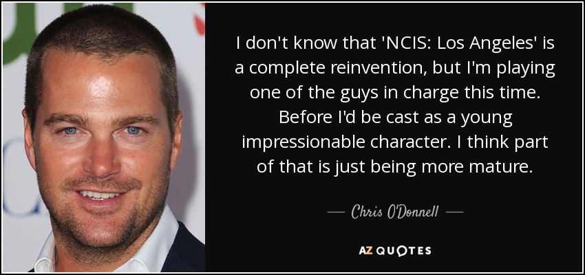 I don't know that 'NCIS: Los Angeles' is a complete reinvention, but I'm playing one of the guys in charge this time. Before I'd be cast as a young impressionable character. I think part of that is just being more mature. - Chris O'Donnell