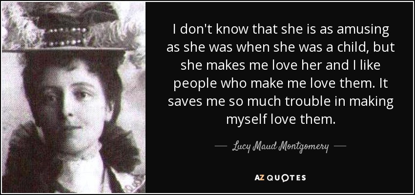 I don't know that she is as amusing as she was when she was a child, but she makes me love her and I like people who make me love them. It saves me so much trouble in making myself love them. - Lucy Maud Montgomery