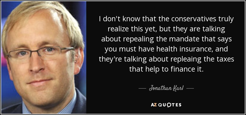 I don't know that the conservatives truly realize this yet, but they are talking about repealing the mandate that says you must have health insurance, and they're talking about repleaing the taxes that help to finance it. - Jonathan Karl