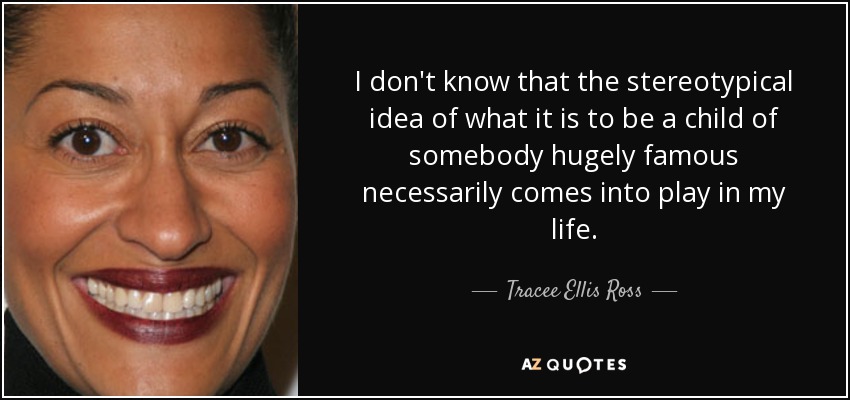 I don't know that the stereotypical idea of what it is to be a child of somebody hugely famous necessarily comes into play in my life. - Tracee Ellis Ross