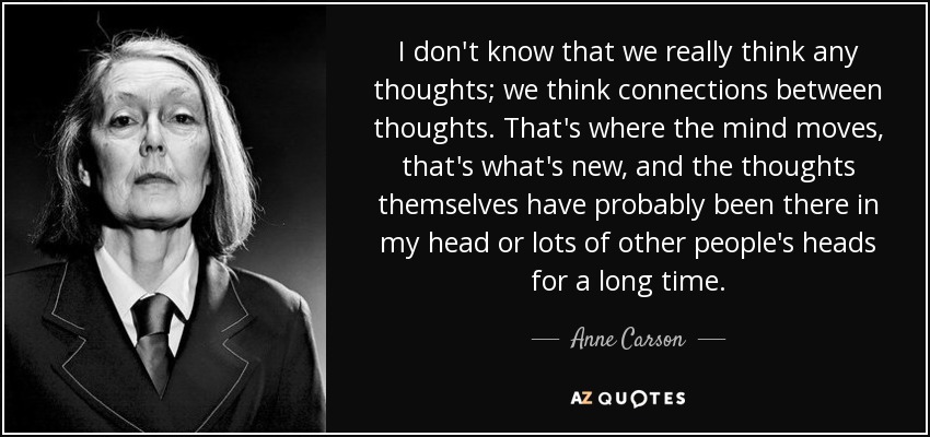 I don't know that we really think any thoughts; we think connections between thoughts. That's where the mind moves, that's what's new, and the thoughts themselves have probably been there in my head or lots of other people's heads for a long time. - Anne Carson