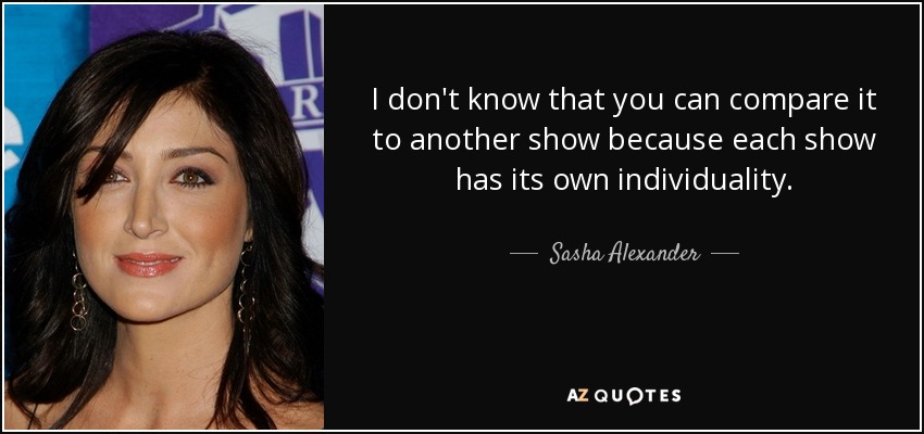 I don't know that you can compare it to another show because each show has its own individuality. - Sasha Alexander