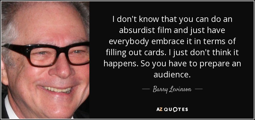 I don't know that you can do an absurdist film and just have everybody embrace it in terms of filling out cards. I just don't think it happens. So you have to prepare an audience. - Barry Levinson