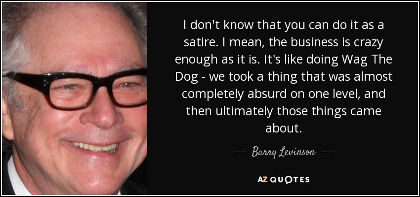 I don't know that you can do it as a satire. I mean, the business is crazy enough as it is. It's like doing Wag The Dog - we took a thing that was almost completely absurd on one level, and then ultimately those things came about. - Barry Levinson