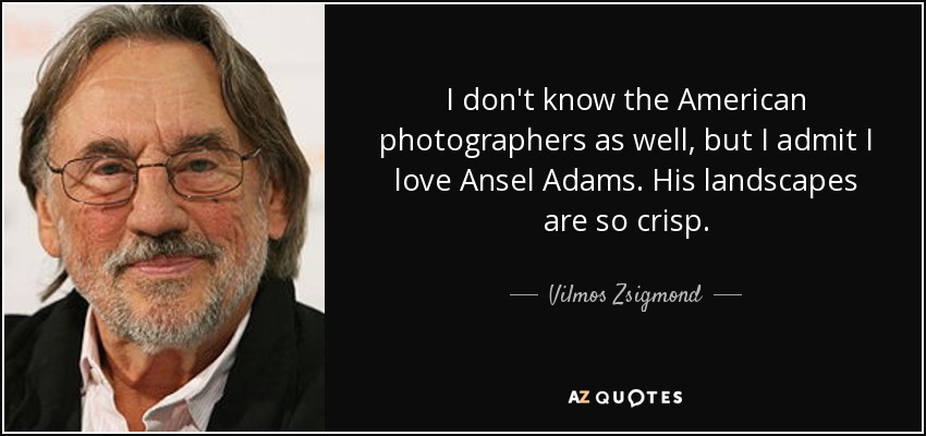 I don't know the American photographers as well, but I admit I love Ansel Adams. His landscapes are so crisp. - Vilmos Zsigmond