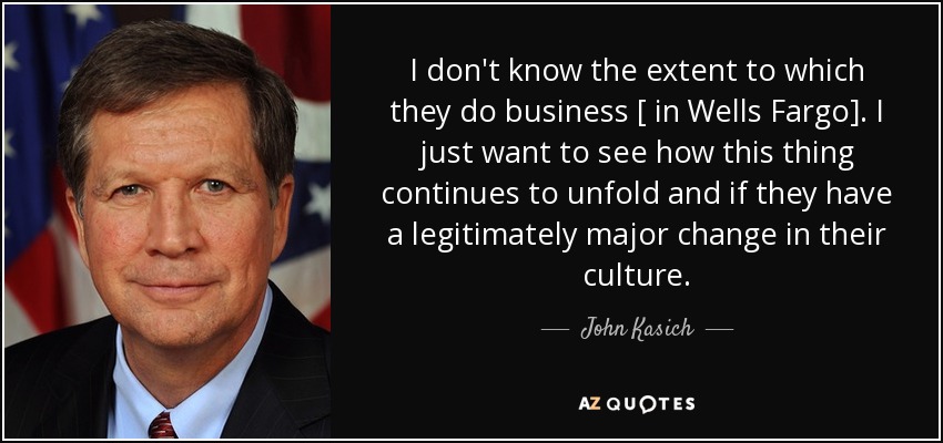 I don't know the extent to which they do business [ in Wells Fargo]. I just want to see how this thing continues to unfold and if they have a legitimately major change in their culture. - John Kasich