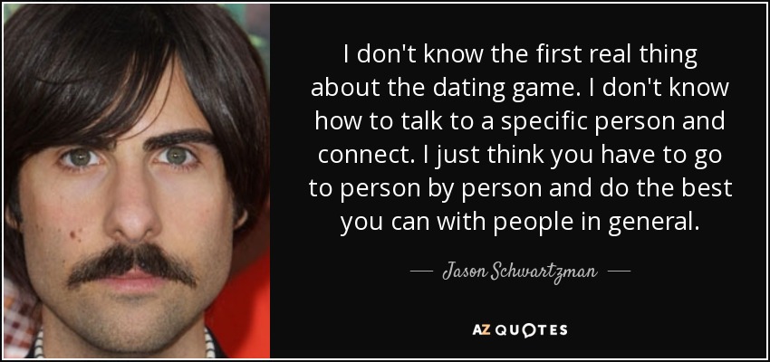 I don't know the first real thing about the dating game. I don't know how to talk to a specific person and connect. I just think you have to go to person by person and do the best you can with people in general. - Jason Schwartzman