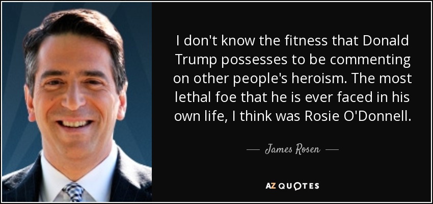 I don't know the fitness that Donald Trump possesses to be commenting on other people's heroism. The most lethal foe that he is ever faced in his own life, I think was Rosie O'Donnell. - James Rosen