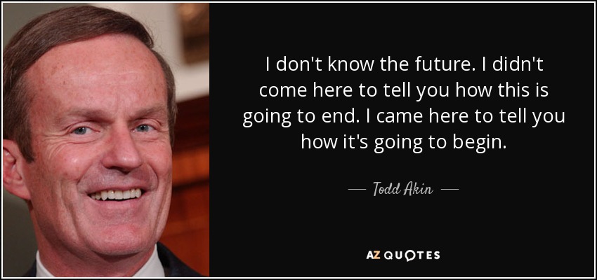 I don't know the future. I didn't come here to tell you how this is going to end. I came here to tell you how it's going to begin. - Todd Akin