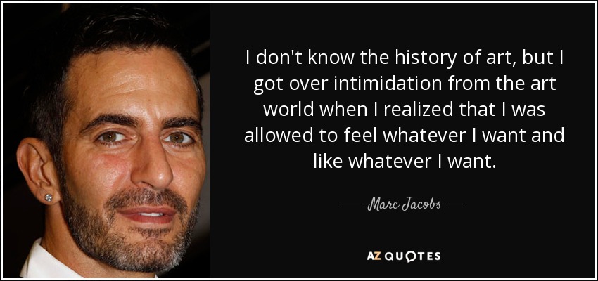I don't know the history of art, but I got over intimidation from the art world when I realized that I was allowed to feel whatever I want and like whatever I want. - Marc Jacobs