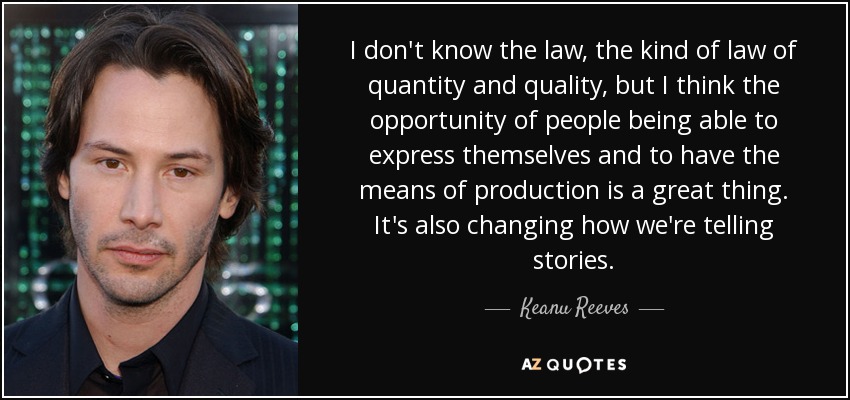 I don't know the law, the kind of law of quantity and quality, but I think the opportunity of people being able to express themselves and to have the means of production is a great thing. It's also changing how we're telling stories. - Keanu Reeves
