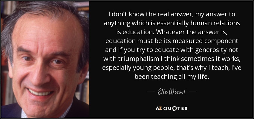 I don't know the real answer, my answer to anything which is essentially human relations is education. Whatever the answer is, education must be its measured component and if you try to educate with generosity not with triumphalism I think sometimes it works, especially young people, that's why I teach, I've been teaching all my life. - Elie Wiesel