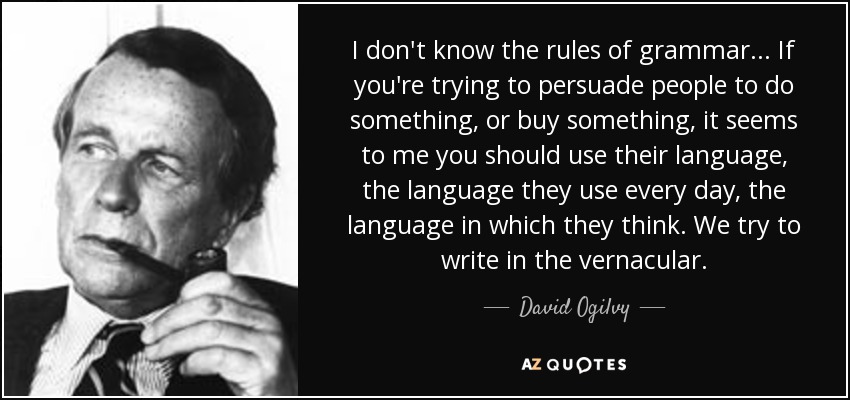 I don't know the rules of grammar... If you're trying to persuade people to do something, or buy something, it seems to me you should use their language, the language they use every day, the language in which they think. We try to write in the vernacular. - David Ogilvy