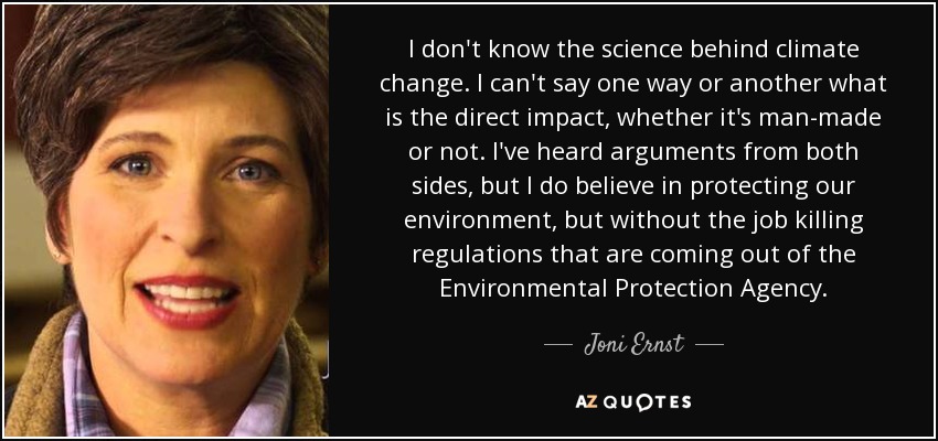 I don't know the science behind climate change. I can't say one way or another what is the direct impact, whether it's man-made or not. I've heard arguments from both sides, but I do believe in protecting our environment, but without the job killing regulations that are coming out of the Environmental Protection Agency. - Joni Ernst