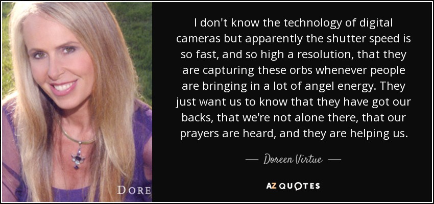 I don't know the technology of digital cameras but apparently the shutter speed is so fast, and so high a resolution, that they are capturing these orbs whenever people are bringing in a lot of angel energy. They just want us to know that they have got our backs, that we're not alone there, that our prayers are heard, and they are helping us. - Doreen Virtue