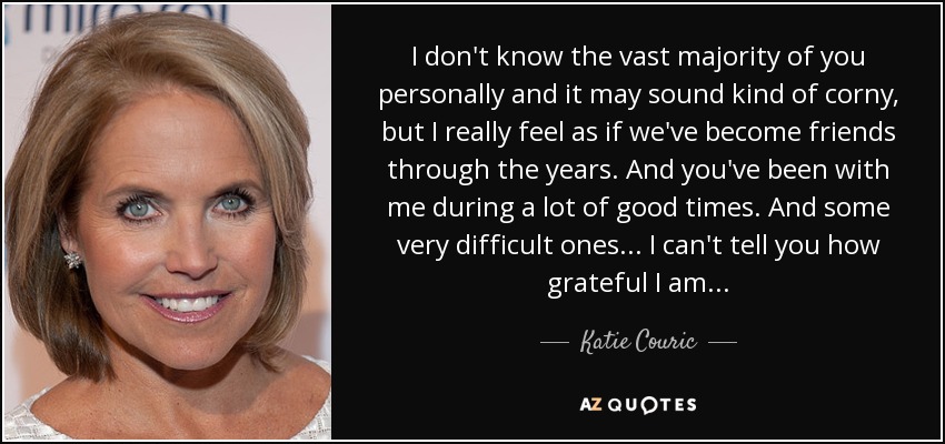 I don't know the vast majority of you personally and it may sound kind of corny, but I really feel as if we've become friends through the years. And you've been with me during a lot of good times. And some very difficult ones... I can't tell you how grateful I am... - Katie Couric