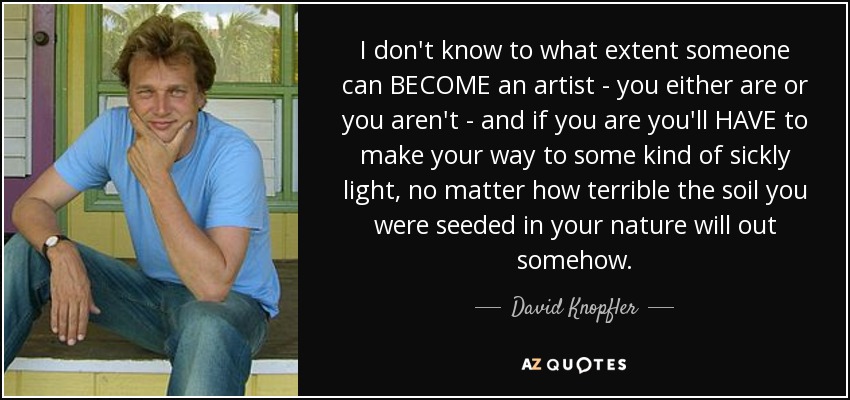 I don't know to what extent someone can BECOME an artist - you either are or you aren't - and if you are you'll HAVE to make your way to some kind of sickly light, no matter how terrible the soil you were seeded in your nature will out somehow. - David Knopfler