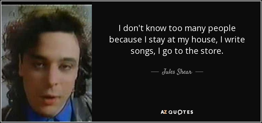 I don't know too many people because I stay at my house, I write songs, I go to the store. - Jules Shear