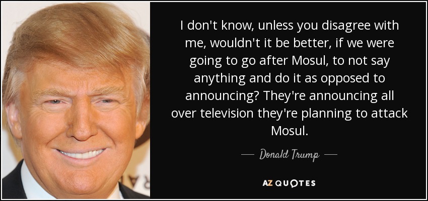 I don't know, unless you disagree with me, wouldn't it be better, if we were going to go after Mosul, to not say anything and do it as opposed to announcing? They're announcing all over television they're planning to attack Mosul. - Donald Trump