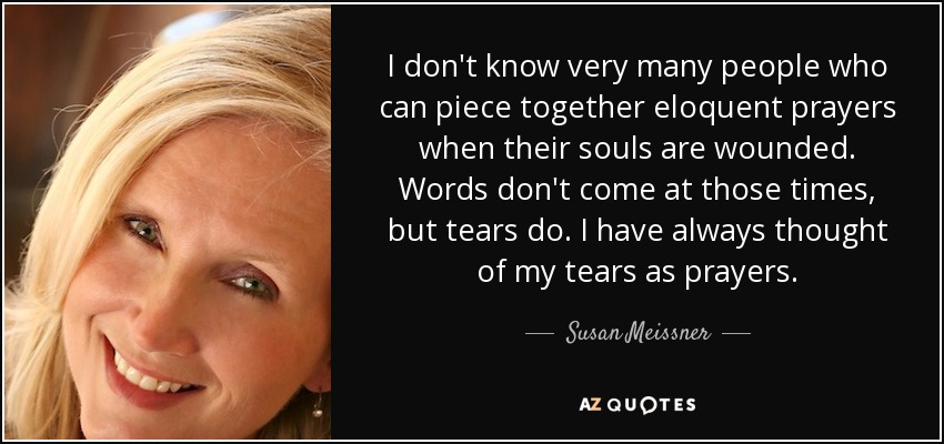 I don't know very many people who can piece together eloquent prayers when their souls are wounded. Words don't come at those times, but tears do. I have always thought of my tears as prayers. - Susan Meissner