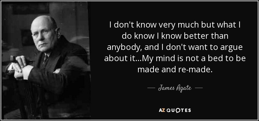 I don't know very much but what I do know I know better than anybody, and I don't want to argue about it…My mind is not a bed to be made and re-made. - James Agate