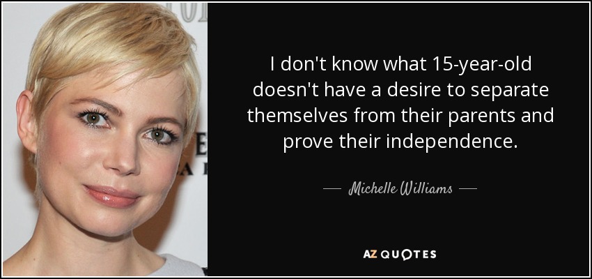 I don't know what 15-year-old doesn't have a desire to separate themselves from their parents and prove their independence. - Michelle Williams