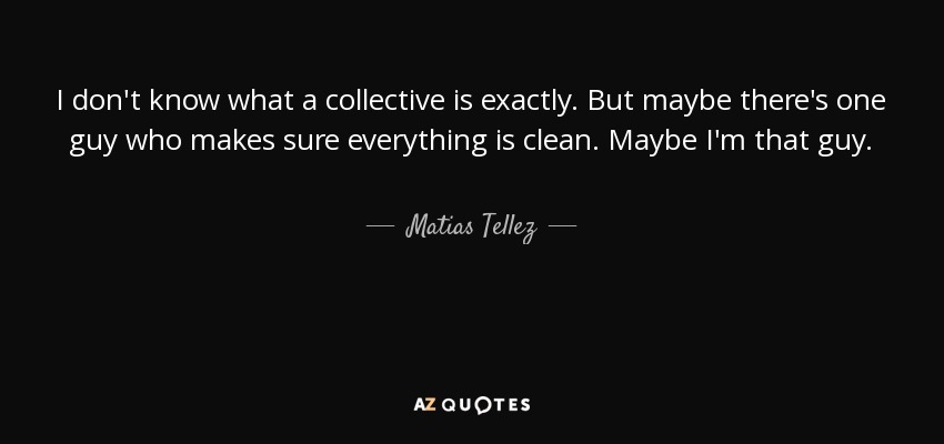 I don't know what a collective is exactly. But maybe there's one guy who makes sure everything is clean. Maybe I'm that guy. - Matias Tellez