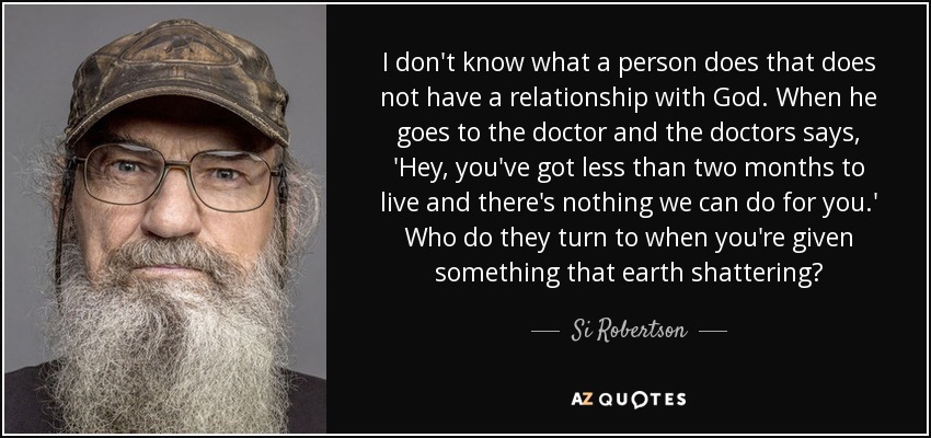 I don't know what a person does that does not have a relationship with God. When he goes to the doctor and the doctors says, 'Hey, you've got less than two months to live and there's nothing we can do for you.' Who do they turn to when you're given something that earth shattering? - Si Robertson