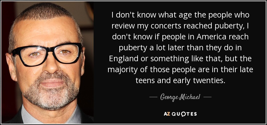 I don't know what age the people who review my concerts reached puberty, I don't know if people in America reach puberty a lot later than they do in England or something like that, but the majority of those people are in their late teens and early twenties. - George Michael