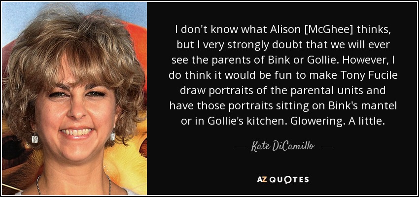 I don't know what Alison [McGhee] thinks, but I very strongly doubt that we will ever see the parents of Bink or Gollie. However, I do think it would be fun to make Tony Fucile draw portraits of the parental units and have those portraits sitting on Bink's mantel or in Gollie's kitchen. Glowering. A little. - Kate DiCamillo