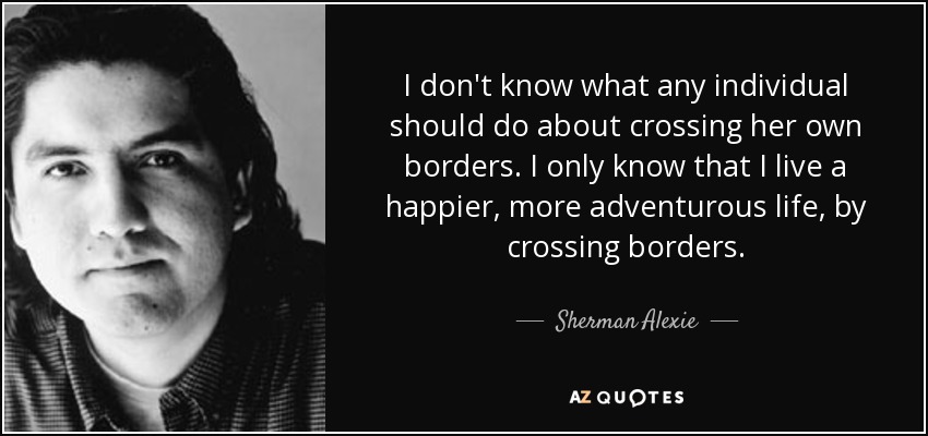 I don't know what any individual should do about crossing her own borders. I only know that I live a happier, more adventurous life, by crossing borders. - Sherman Alexie