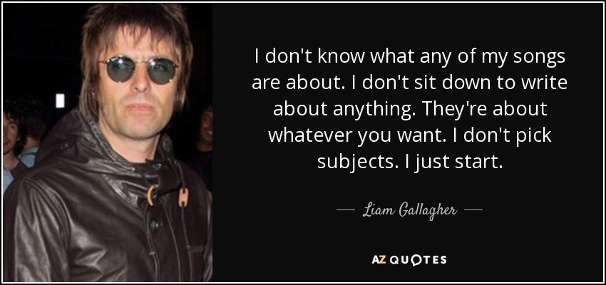 I don't know what any of my songs are about. I don't sit down to write about anything. They're about whatever you want. I don't pick subjects. I just start. - Liam Gallagher