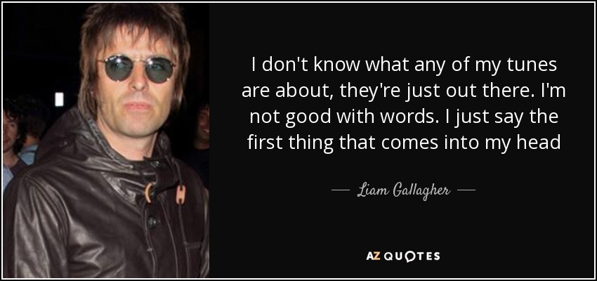 I don't know what any of my tunes are about, they're just out there. I'm not good with words. I just say the first thing that comes into my head - Liam Gallagher