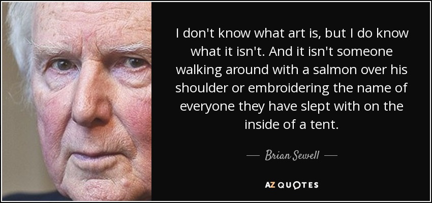 I don't know what art is, but I do know what it isn't. And it isn't someone walking around with a salmon over his shoulder or embroidering the name of everyone they have slept with on the inside of a tent. - Brian Sewell