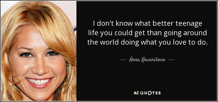 I don't know what better teenage life you could get than going around the world doing what you love to do. - Anna Kournikova