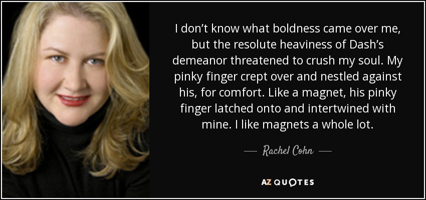 I don’t know what boldness came over me, but the resolute heaviness of Dash’s demeanor threatened to crush my soul. My pinky finger crept over and nestled against his, for comfort. Like a magnet, his pinky finger latched onto and intertwined with mine. I like magnets a whole lot. - Rachel Cohn