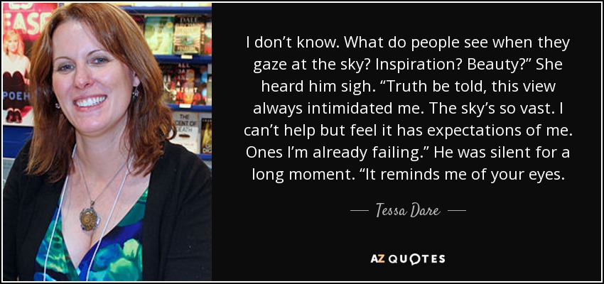 I don’t know. What do people see when they gaze at the sky? Inspiration? Beauty?” She heard him sigh. “Truth be told, this view always intimidated me. The sky’s so vast. I can’t help but feel it has expectations of me. Ones I’m already failing.” He was silent for a long moment. “It reminds me of your eyes. - Tessa Dare