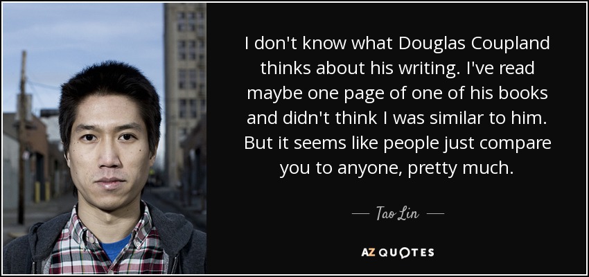 I don't know what Douglas Coupland thinks about his writing. I've read maybe one page of one of his books and didn't think I was similar to him. But it seems like people just compare you to anyone, pretty much. - Tao Lin