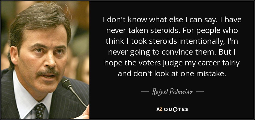 I don't know what else I can say. I have never taken steroids. For people who think I took steroids intentionally, I'm never going to convince them. But I hope the voters judge my career fairly and don't look at one mistake. - Rafael Palmeiro