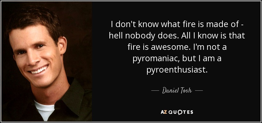 I don't know what fire is made of - hell nobody does. All I know is that fire is awesome. I'm not a pyromaniac, but I am a pyroenthusiast. - Daniel Tosh
