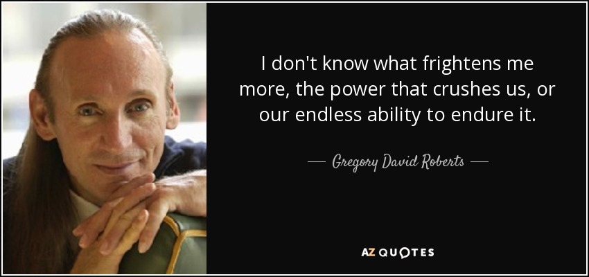 I don't know what frightens me more, the power that crushes us, or our endless ability to endure it. - Gregory David Roberts