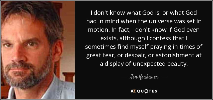 I don't know what God is, or what God had in mind when the universe was set in motion. In fact, I don't know if God even exists, although I confess that I sometimes find myself praying in times of great fear, or despair, or astonishment at a display of unexpected beauty. - Jon Krakauer
