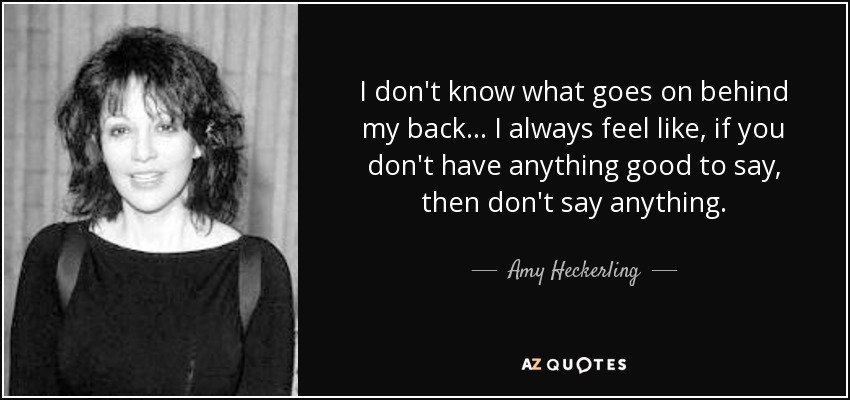 I don't know what goes on behind my back... I always feel like, if you don't have anything good to say, then don't say anything. - Amy Heckerling