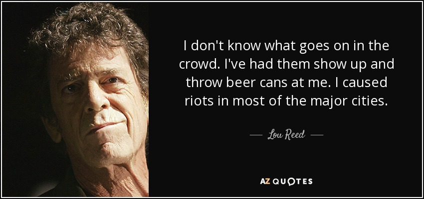 I don't know what goes on in the crowd. I've had them show up and throw beer cans at me. I caused riots in most of the major cities. - Lou Reed