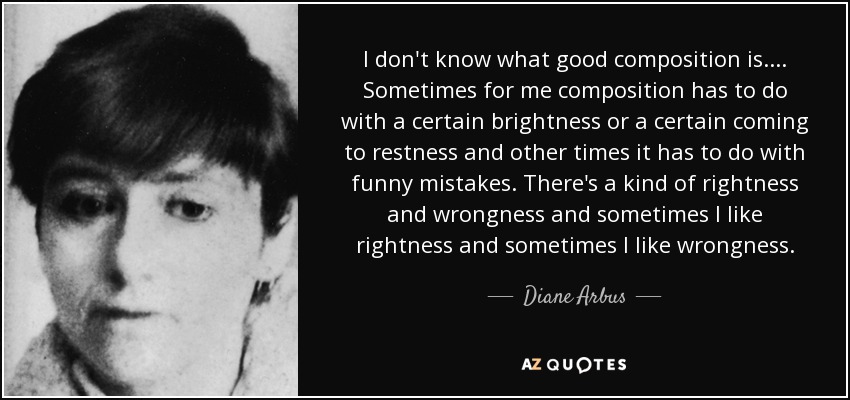 I don't know what good composition is.... Sometimes for me composition has to do with a certain brightness or a certain coming to restness and other times it has to do with funny mistakes. There's a kind of rightness and wrongness and sometimes I like rightness and sometimes I like wrongness. - Diane Arbus