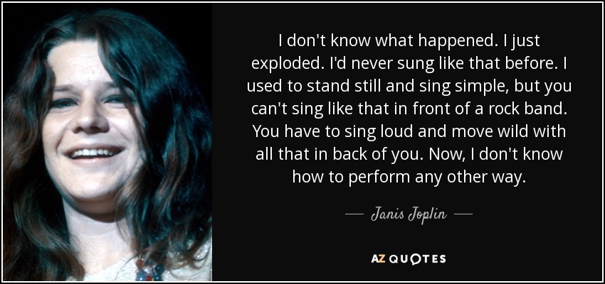 I don't know what happened. I just exploded. I'd never sung like that before. I used to stand still and sing simple, but you can't sing like that in front of a rock band. You have to sing loud and move wild with all that in back of you. Now, I don't know how to perform any other way. - Janis Joplin