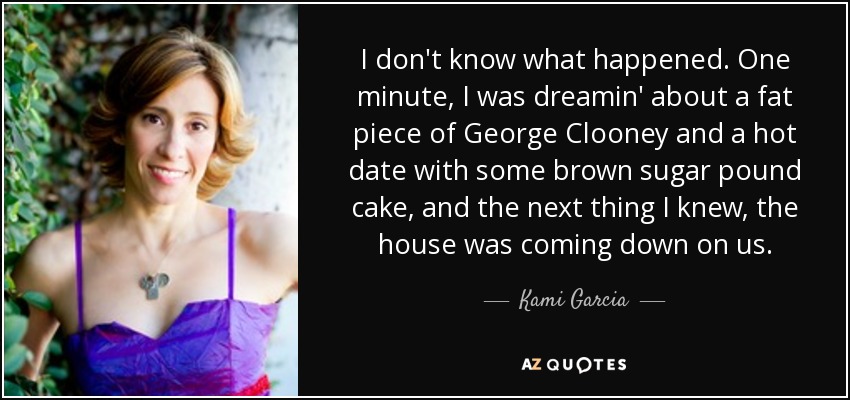 I don't know what happened. One minute, I was dreamin' about a fat piece of George Clooney and a hot date with some brown sugar pound cake, and the next thing I knew, the house was coming down on us. - Kami Garcia