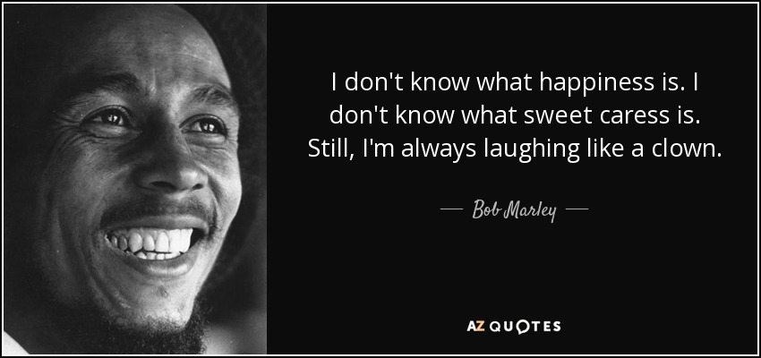 I don't know what happiness is. I don't know what sweet caress is. Still, I'm always laughing like a clown. - Bob Marley