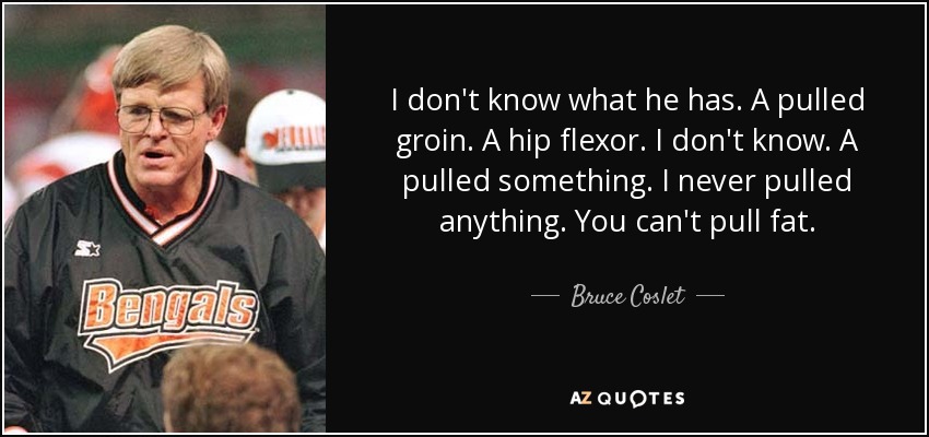 I don't know what he has. A pulled groin. A hip flexor. I don't know. A pulled something. I never pulled anything. You can't pull fat. - Bruce Coslet