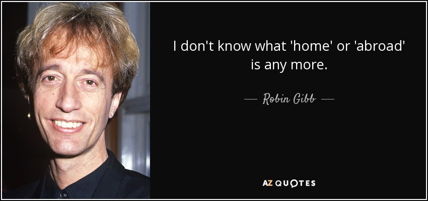 I don't know what 'home' or 'abroad' is any more. - Robin Gibb
